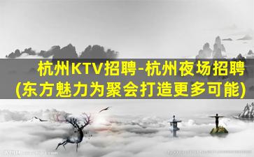 杭州KTV招聘-杭州夜场招聘(东方魅力为聚会打造更多可能)