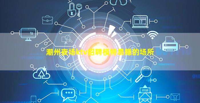 潮州夜场ktv招聘模特易赚的场所